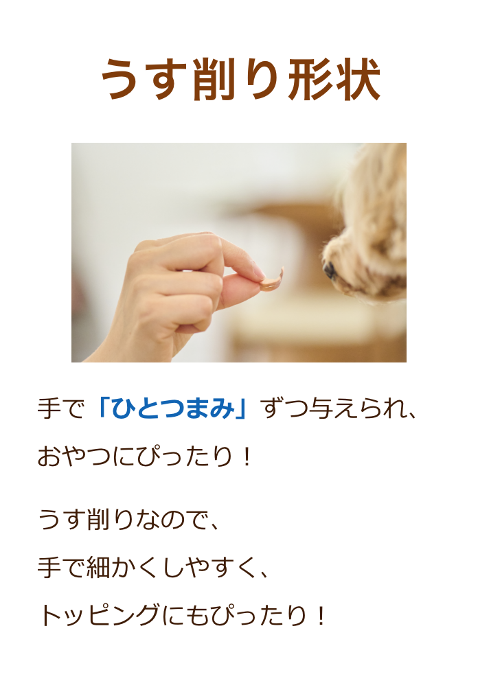 うす削り形状：手で「ひとつまみ」ずつ与えられ、おやつにぴったり！うす削りなので、手で細かくしやすく、トッピングにもぴったり！
